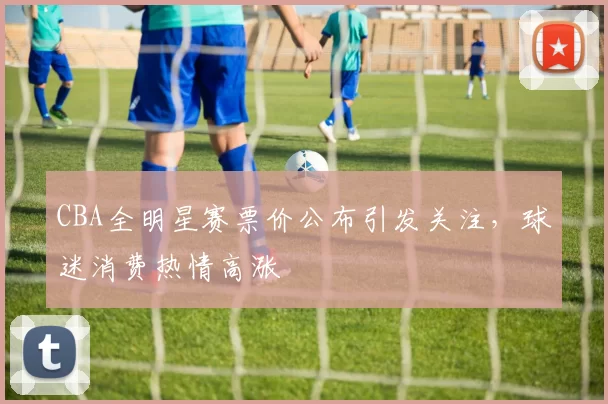 CBA全明星赛票价公布引发关注,球迷消费热情高涨