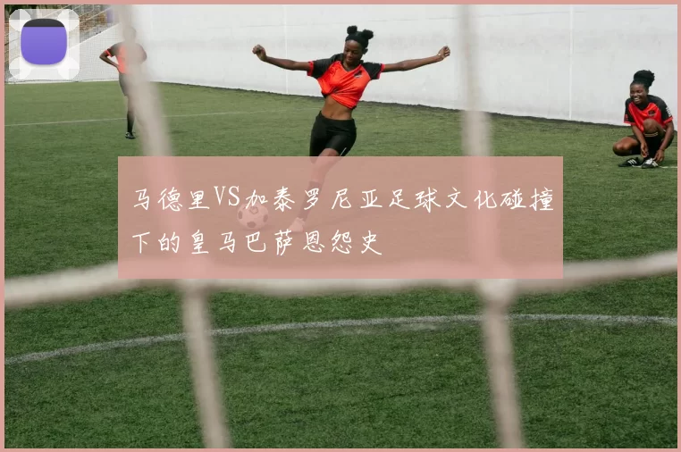 马德里VS加泰罗尼亚足球文化碰撞下的皇马巴萨恩怨史