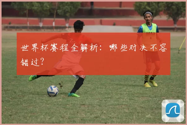 世界杯赛程全解析:哪些对决不容错过?