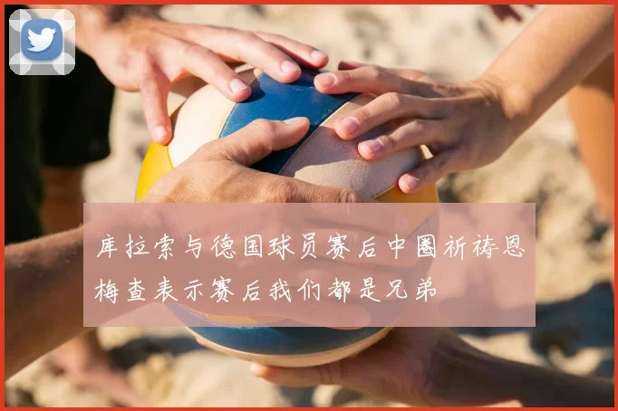 库拉索与德国球员赛后中圈祈祷恩梅查表示赛后我们都是兄弟