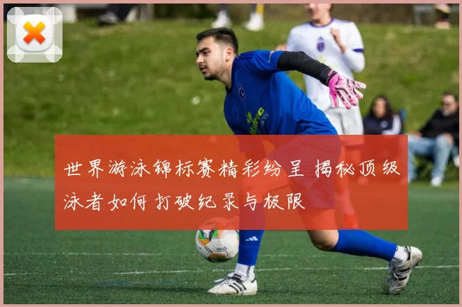 世界游泳锦标赛精彩纷呈 揭秘顶级泳者如何打破纪录与极限