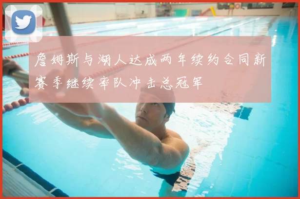 詹姆斯与湖人达成两年续约合同新赛季继续率队冲击总冠军