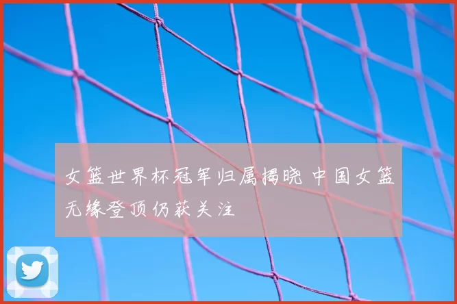 女篮世界杯冠军归属揭晓 中国女篮无缘登顶仍获关注