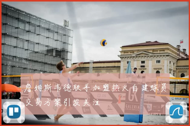 詹姆斯韦德联手加盟热火自建球员交易方案引发关注