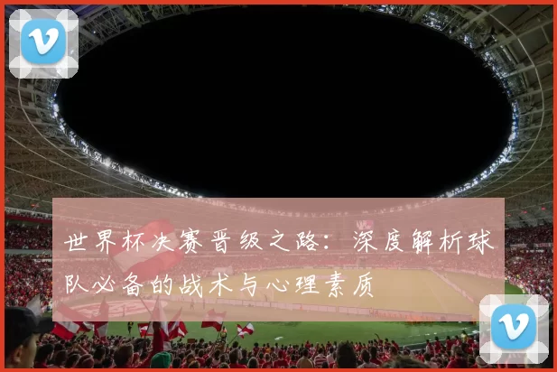 世界杯决赛晋级之路：深度解析球队必备的战术与心理素质