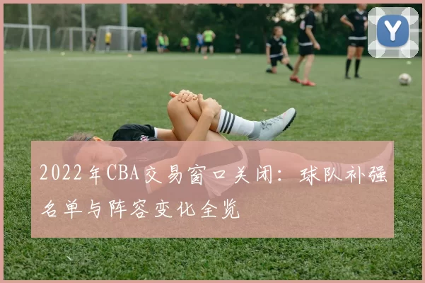 2022年CBA交易窗口关闭：球队补强名单与阵容变化全览