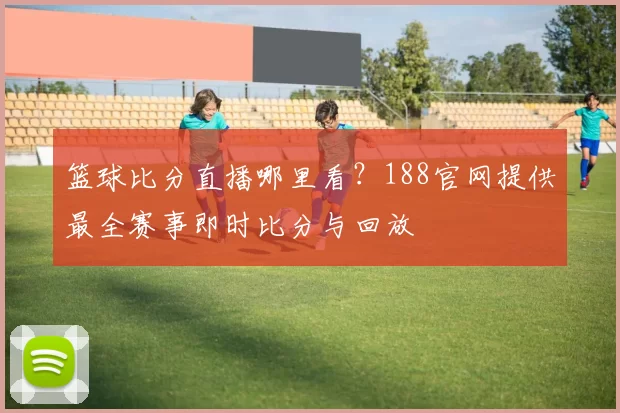 篮球比分直播哪里看?188官网提供最全赛事即时比分与回放