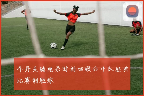 乔丹关键绝杀时刻回顾公牛队经典比赛制胜球