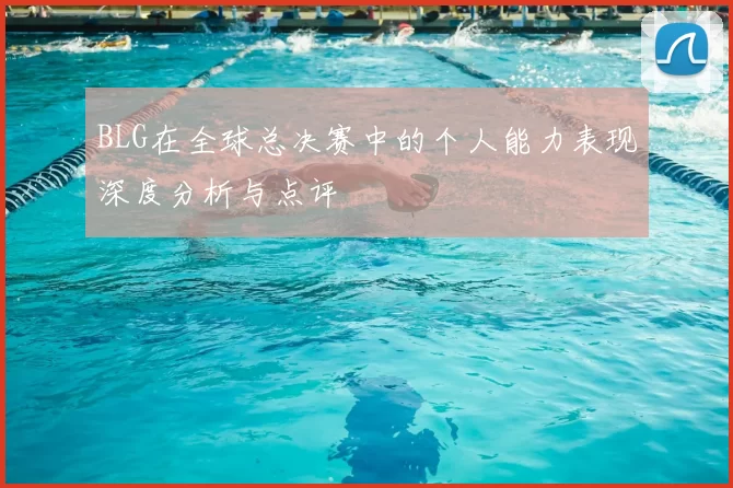 BLG在全球总决赛中的个人能力表现深度分析与点评