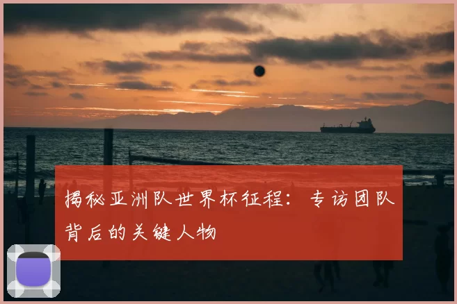 揭秘亚洲队世界杯征程:专访团队背后的关键人物
