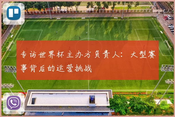 专访世界杯主办方负责人：大型赛事背后的运营挑战