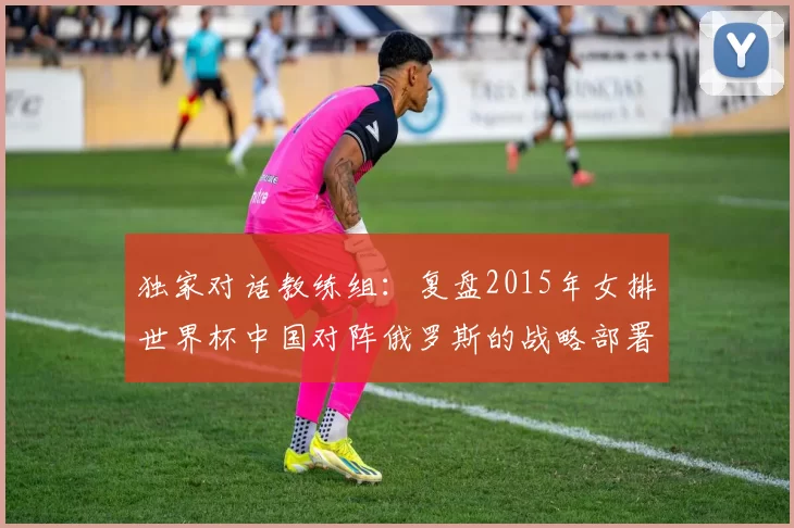 独家对话教练组：复盘2015年女排世界杯中国对阵俄罗斯的战略部署