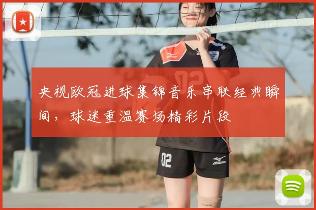 央视欧冠进球集锦音乐串联经典瞬间,球迷重温赛场精彩片段