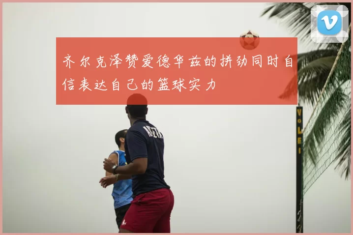 齐尔克泽赞爱德华兹的拼劲同时自信表达自己的篮球实力