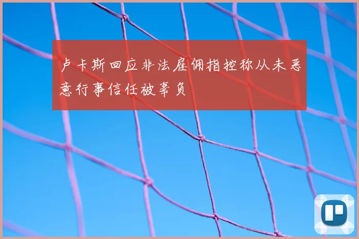 卢卡斯回应非法雇佣指控称从未恶意行事信任被辜负