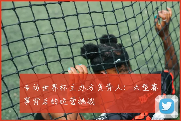 专访世界杯主办方负责人：大型赛事背后的运营挑战