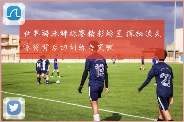 世界游泳锦标赛精彩纷呈 探秘顶尖泳将背后的训练与突破