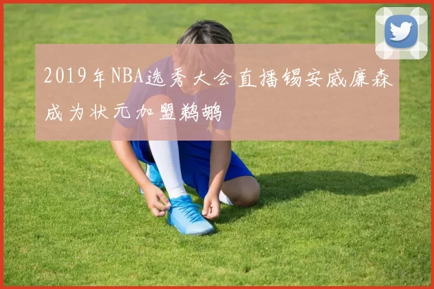 2019年NBA选秀大会直播锡安威廉森成为状元加盟鹈鹕