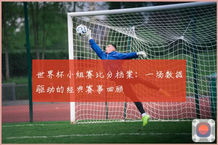 世界杯小组赛比分档案：一场数据驱动的经典赛事回顾