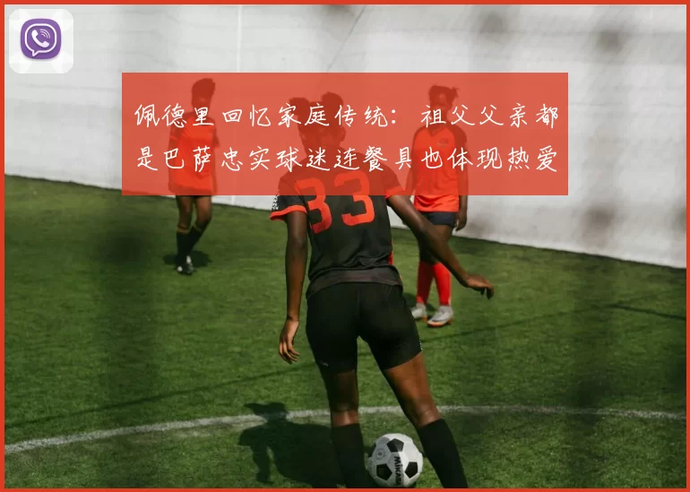 佩德里回忆家庭传统:祖父父亲都是巴萨忠实球迷连餐具也体现热爱