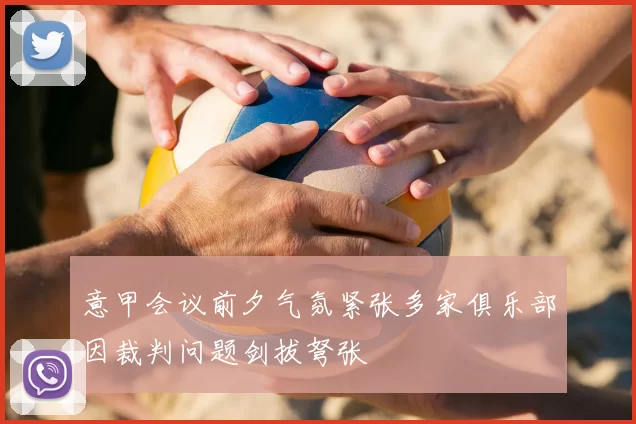 意甲会议前夕气氛紧张多家俱乐部因裁判问题剑拔弩张