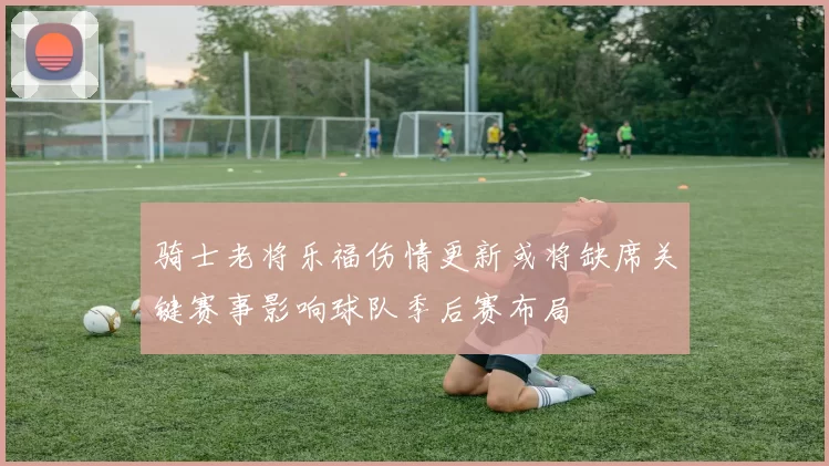 骑士老将乐福伤情更新或将缺席关键赛事影响球队季后赛布局