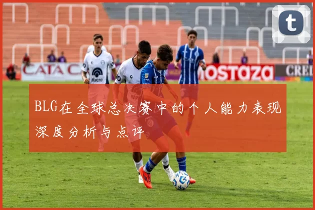 BLG在全球总决赛中的个人能力表现深度分析与点评