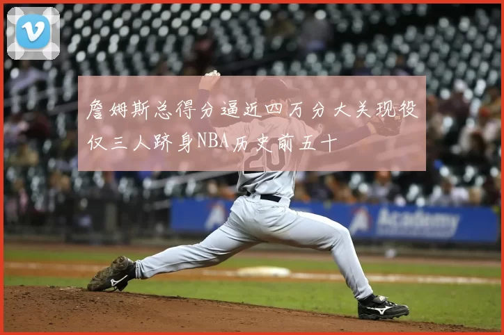 詹姆斯总得分逼近四万分大关现役仅三人跻身NBA历史前五十