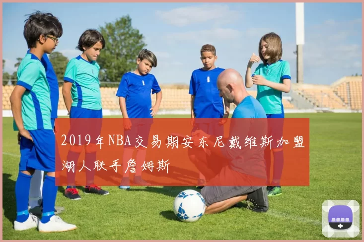 2019年NBA交易期安东尼戴维斯加盟湖人联手詹姆斯