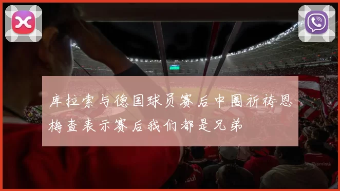 库拉索与德国球员赛后中圈祈祷恩梅查表示赛后我们都是兄弟