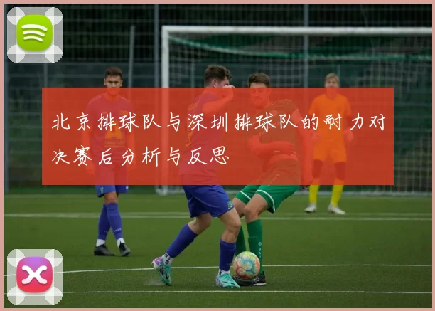 北京排球队与深圳排球队的耐力对决赛后分析与反思