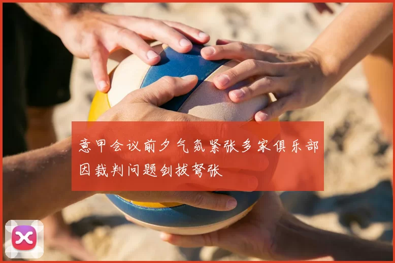 意甲会议前夕气氛紧张多家俱乐部因裁判问题剑拔弩张
