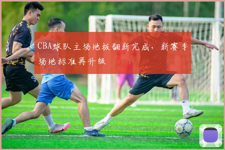 CBA球队主场地板翻新完成,新赛季场地标准再升级