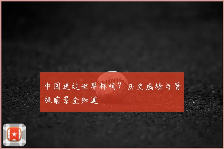 中国进过世界杯吗?历史成绩与晋级前景全知道