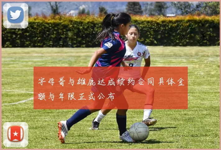 字母哥与雄鹿达成续约合同具体金额与年限正式公布