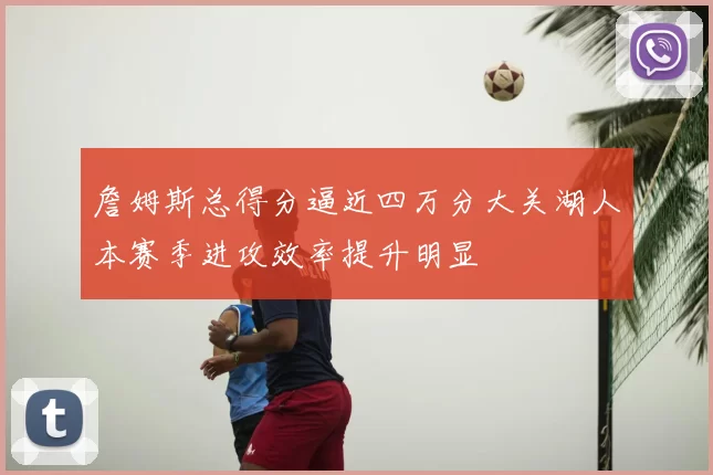 詹姆斯总得分逼近四万分大关湖人本赛季进攻效率提升明显