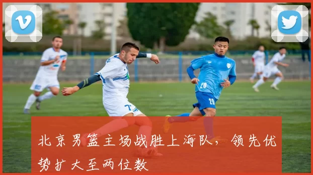 北京男篮主场战胜上海队，领先优势扩大至两位数