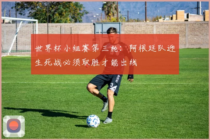 世界杯小组赛第三轮：阿根廷队迎生死战必须取胜才能出线
