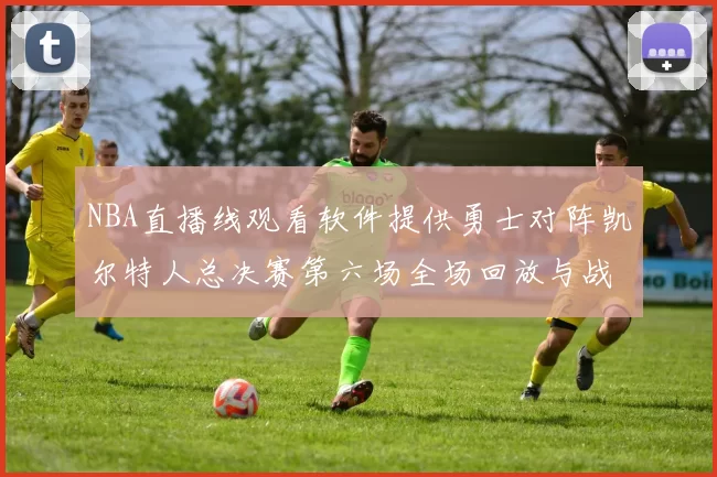 NBA直播线观看软件提供勇士对阵凯尔特人总决赛第六场全场回放与战术解析
