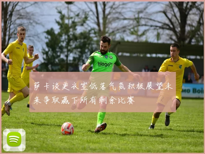 萨卡谈更衣室低落气氛积极展望未来争取赢下所有剩余比赛
