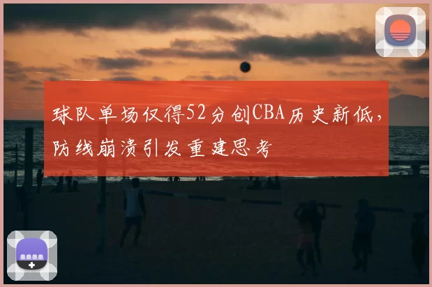 球队单场仅得52分创CBA历史新低,防线崩溃引发重建思考