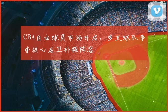 CBA自由球员市场开启,多支球队争夺核心后卫补强阵容