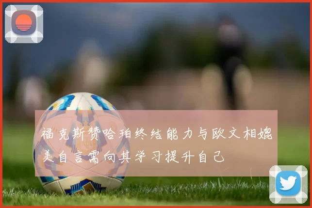 福克斯赞哈珀终结能力与欧文相媲美自言需向其学习提升自己