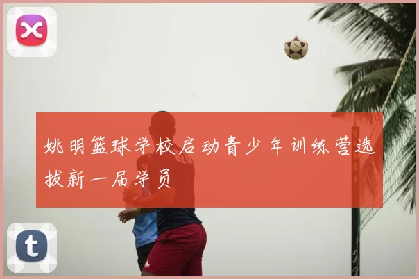 姚明篮球学校启动青少年训练营选拔新一届学员