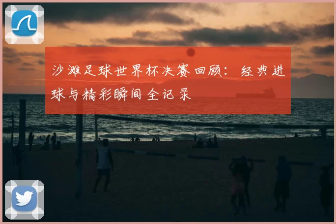 沙滩足球世界杯决赛回顾:经典进球与精彩瞬间全记录