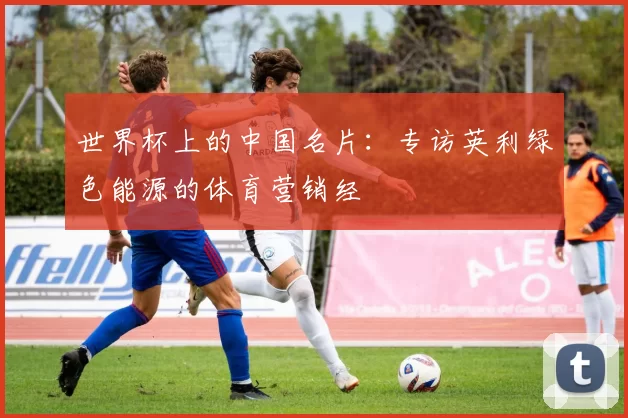 世界杯上的中国名片：专访英利绿色能源的体育营销经