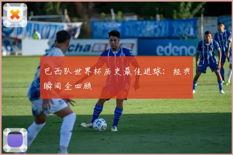 巴西队世界杯历史最佳进球：经典瞬间全回顾